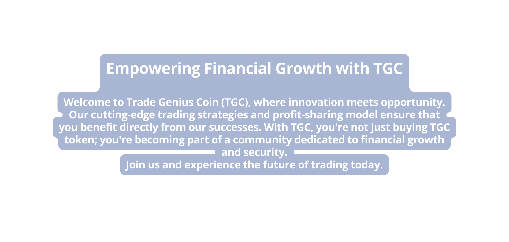 Empowering Financial Growth with TGC Welcome to Trade Genius Coin TGC where innovation meets opportunity Our cutting edge trading strategies and profit sharing model ensure that you benefit directly from our successes With TGC you re not just buying TGC token you re becoming part of a community dedicated to financial growth and security Join us and experience the future of trading today